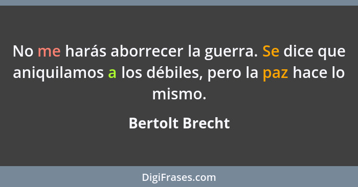 No me harás aborrecer la guerra. Se dice que aniquilamos a los débiles, pero la paz hace lo mismo.... - Bertolt Brecht