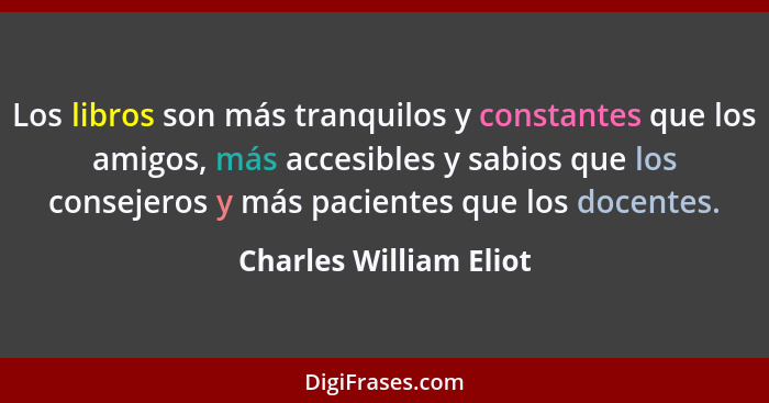 Los libros son más tranquilos y constantes que los amigos, más accesibles y sabios que los consejeros y más pacientes que los... - Charles William Eliot