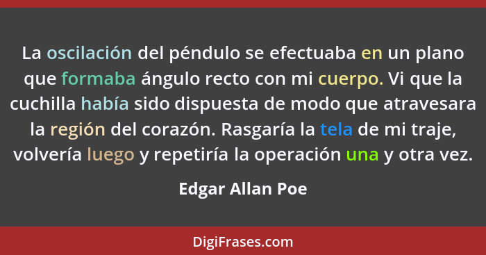 La oscilación del péndulo se efectuaba en un plano que formaba ángulo recto con mi cuerpo. Vi que la cuchilla había sido dispuesta d... - Edgar Allan Poe