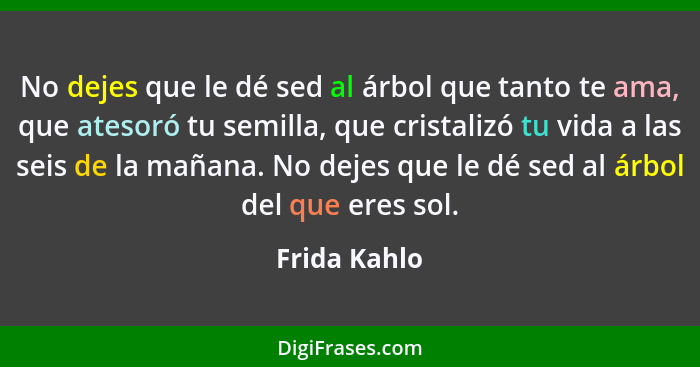 No dejes que le dé sed al árbol que tanto te ama, que atesoró tu semilla, que cristalizó tu vida a las seis de la mañana. No dejes que l... - Frida Kahlo