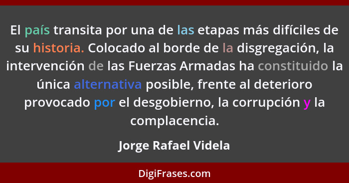 El país transita por una de las etapas más difíciles de su historia. Colocado al borde de la disgregación, la intervención de la... - Jorge Rafael Videla