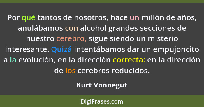 Por qué tantos de nosotros, hace un millón de años, anulábamos con alcohol grandes secciones de nuestro cerebro, sigue siendo un miste... - Kurt Vonnegut