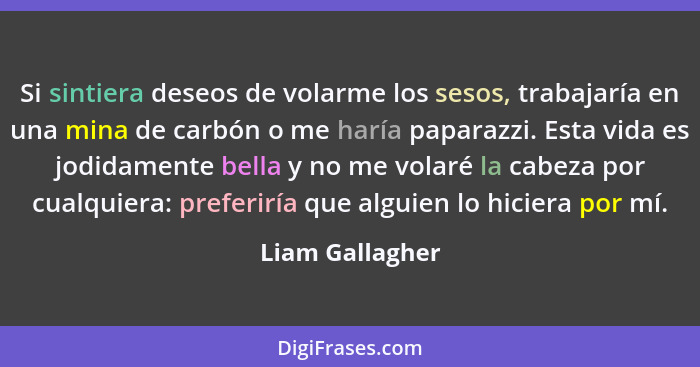 Si sintiera deseos de volarme los sesos, trabajaría en una mina de carbón o me haría paparazzi. Esta vida es jodidamente bella y no m... - Liam Gallagher