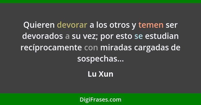 Quieren devorar a los otros y temen ser devorados a su vez; por esto se estudian recíprocamente con miradas cargadas de sospechas...... - Lu Xun