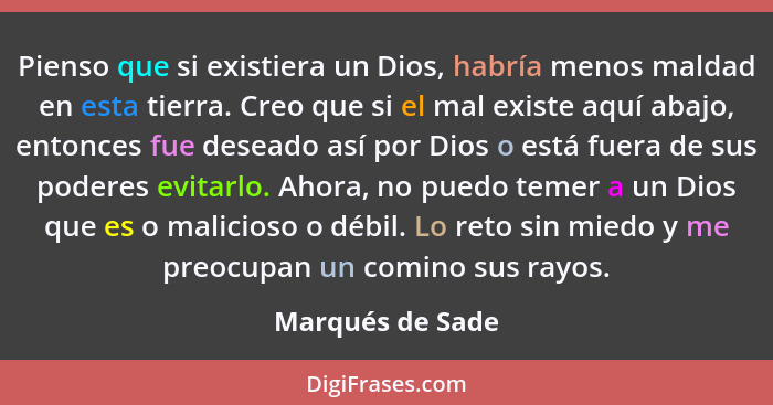 Pienso que si existiera un Dios, habría menos maldad en esta tierra. Creo que si el mal existe aquí abajo, entonces fue deseado así... - Marqués de Sade