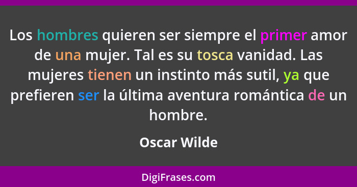 Los hombres quieren ser siempre el primer amor de una mujer. Tal es su tosca vanidad. Las mujeres tienen un instinto más sutil, ya que p... - Oscar Wilde