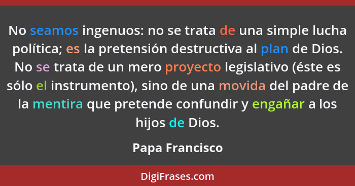 No seamos ingenuos: no se trata de una simple lucha política; es la pretensión destructiva al plan de Dios. No se trata de un mero pr... - Papa Francisco