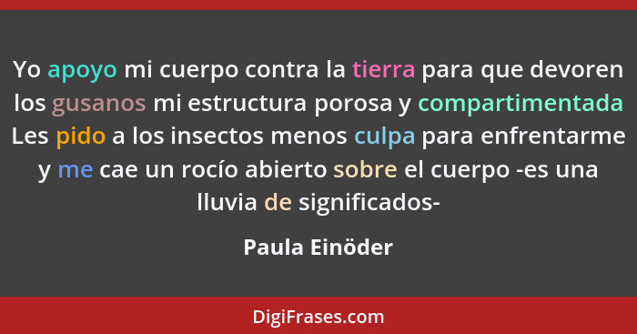 Yo apoyo mi cuerpo contra la tierra para que devoren los gusanos mi estructura porosa y compartimentada Les pido a los insectos menos... - Paula Einöder