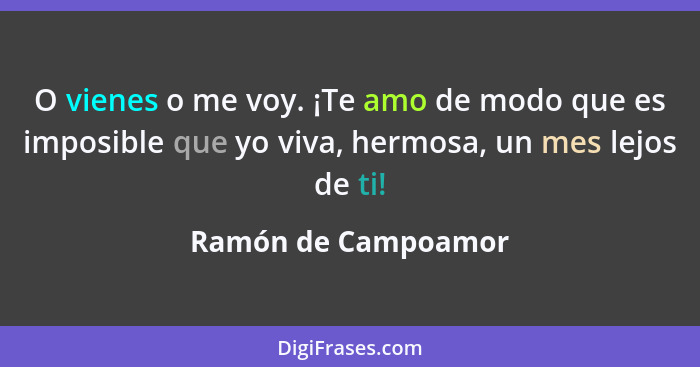 O vienes o me voy. ¡Te amo de modo que es imposible que yo viva, hermosa, un mes lejos de ti!... - Ramón de Campoamor