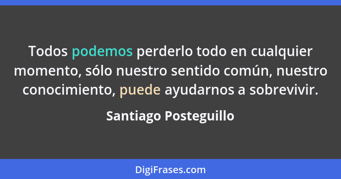 Todos podemos perderlo todo en cualquier momento, sólo nuestro sentido común, nuestro conocimiento, puede ayudarnos a sobrevivi... - Santiago Posteguillo