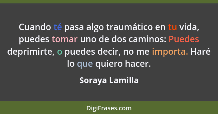 Cuando té pasa algo traumático en tu vida, puedes tomar uno de dos caminos: Puedes deprimirte, o puedes decir, no me importa. Haré lo... - Soraya Lamilla