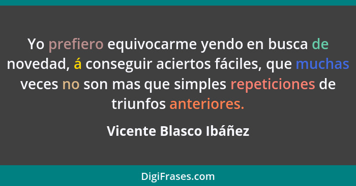 Yo prefiero equivocarme yendo en busca de novedad, á conseguir aciertos fáciles, que muchas veces no son mas que simples repet... - Vicente Blasco Ibáñez