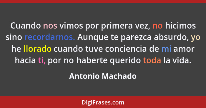 Cuando nos vimos por primera vez, no hicimos sino recordarnos. Aunque te parezca absurdo, yo he llorado cuando tuve conciencia de mi... - Antonio Machado