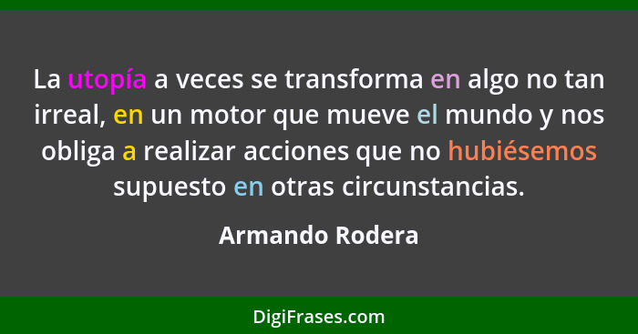 La utopía a veces se transforma en algo no tan irreal, en un motor que mueve el mundo y nos obliga a realizar acciones que no hubiése... - Armando Rodera