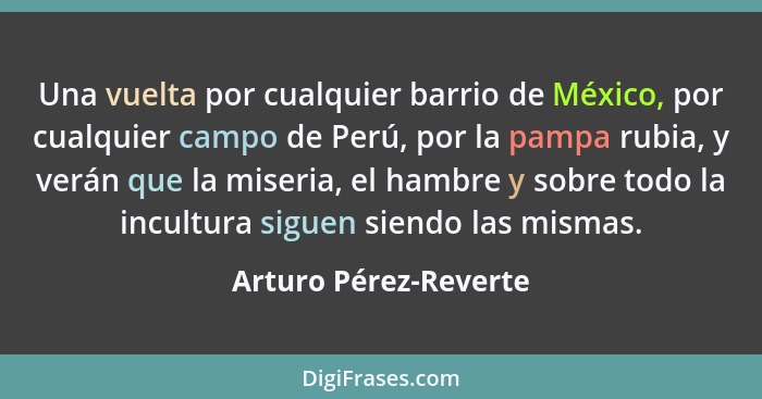 Una vuelta por cualquier barrio de México, por cualquier campo de Perú, por la pampa rubia, y verán que la miseria, el hambre y... - Arturo Pérez-Reverte