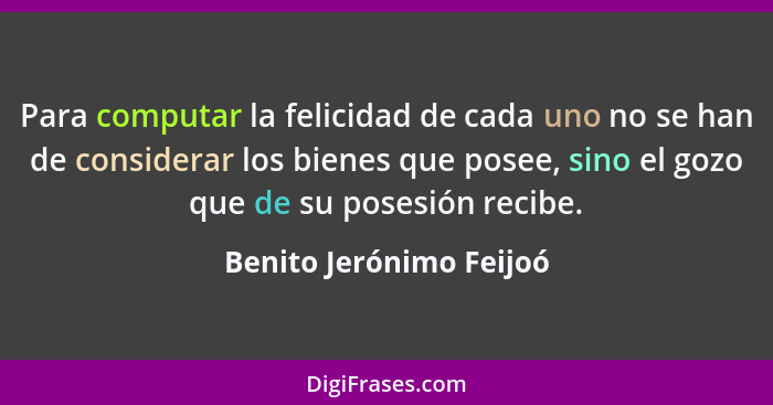 Para computar la felicidad de cada uno no se han de considerar los bienes que posee, sino el gozo que de su posesión recibe.... - Benito Jerónimo Feijoó