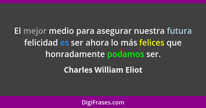El mejor medio para asegurar nuestra futura felicidad es ser ahora lo más felices que honradamente podamos ser.... - Charles William Eliot