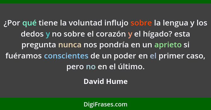 ¿Por qué tiene la voluntad influjo sobre la lengua y los dedos y no sobre el corazón y el hígado? esta pregunta nunca nos pondría en un a... - David Hume