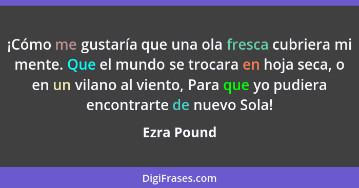 ¡Cómo me gustaría que una ola fresca cubriera mi mente. Que el mundo se trocara en hoja seca, o en un vilano al viento, Para que yo pudie... - Ezra Pound