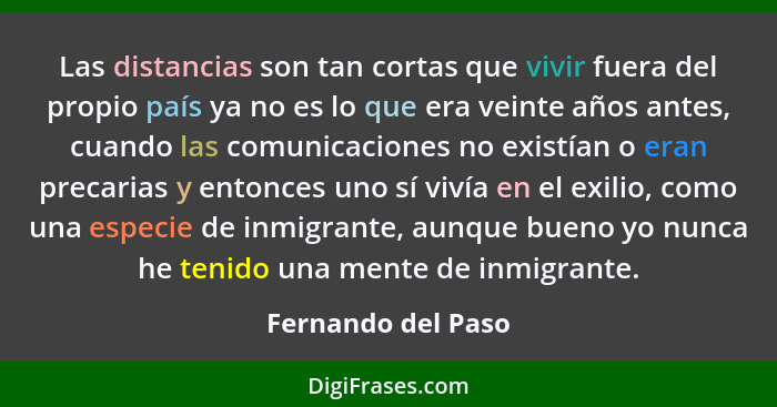 Las distancias son tan cortas que vivir fuera del propio país ya no es lo que era veinte años antes, cuando las comunicaciones no... - Fernando del Paso