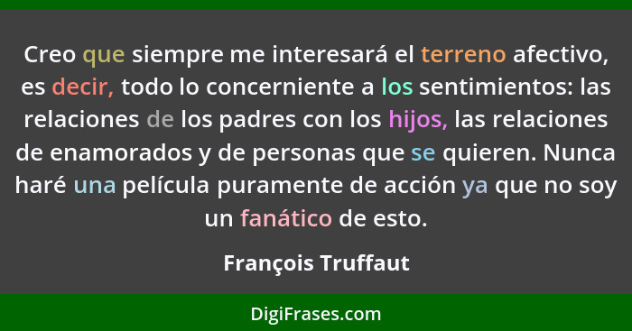 Creo que siempre me interesará el terreno afectivo, es decir, todo lo concerniente a los sentimientos: las relaciones de los padre... - François Truffaut