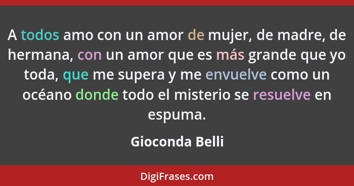 A todos amo con un amor de mujer, de madre, de hermana, con un amor que es más grande que yo toda, que me supera y me envuelve como u... - Gioconda Belli