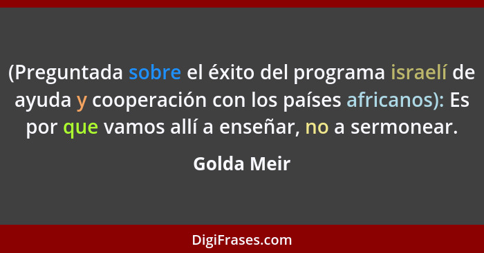 (Preguntada sobre el éxito del programa israelí de ayuda y cooperación con los países africanos): Es por que vamos allí a enseñar, no a s... - Golda Meir