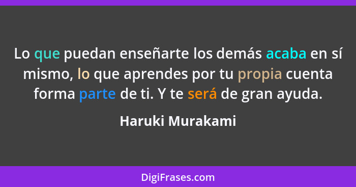 Lo que puedan enseñarte los demás acaba en sí mismo, lo que aprendes por tu propia cuenta forma parte de ti. Y te será de gran ayuda... - Haruki Murakami