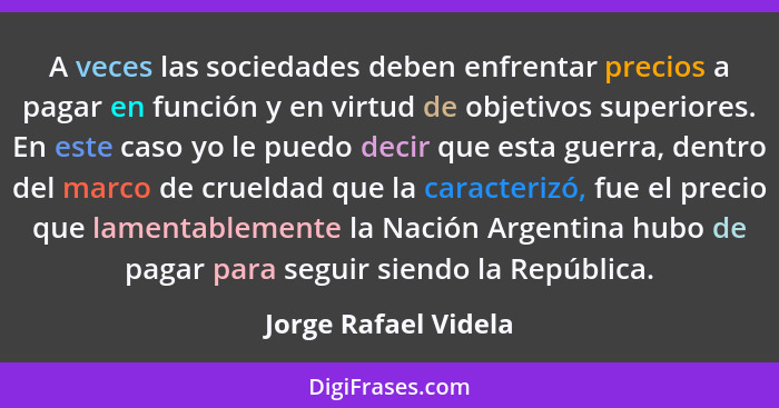 A veces las sociedades deben enfrentar precios a pagar en función y en virtud de objetivos superiores. En este caso yo le puedo... - Jorge Rafael Videla