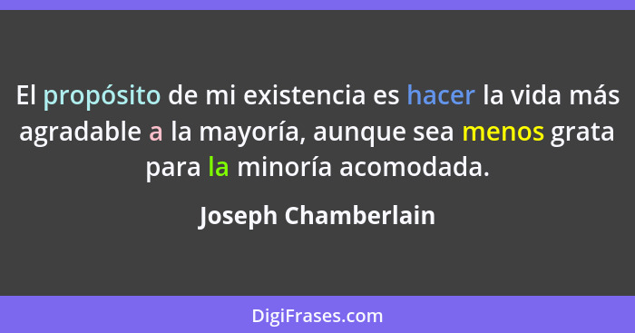 El propósito de mi existencia es hacer la vida más agradable a la mayoría, aunque sea menos grata para la minoría acomodada.... - Joseph Chamberlain