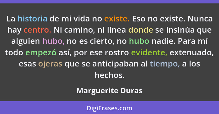 La historia de mi vida no existe. Eso no existe. Nunca hay centro. Ni camino, ni línea donde se insinúa que alguien hubo, no es cie... - Marguerite Duras