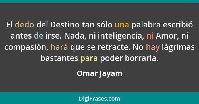 El dedo del Destino tan sólo una palabra escribió antes de irse. Nada, ni inteligencia, ni Amor, ni compasión, hará que se retracte. No h... - Omar Jayam