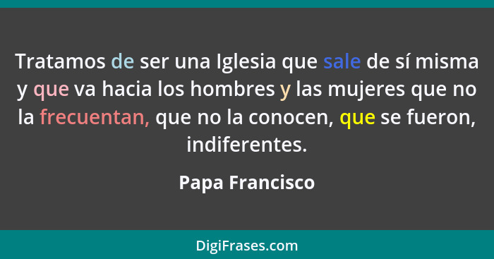 Tratamos de ser una Iglesia que sale de sí misma y que va hacia los hombres y las mujeres que no la frecuentan, que no la conocen, qu... - Papa Francisco