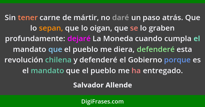 Sin tener carne de mártir, no daré un paso atrás. Que lo sepan, que lo oigan, que se lo graben profundamente: dejaré La Moneda cuan... - Salvador Allende