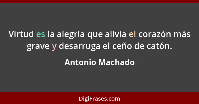 Virtud es la alegría que alivia el corazón más grave y desarruga el ceño de catón.... - Antonio Machado