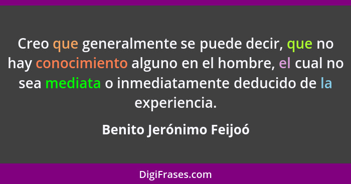 Creo que generalmente se puede decir, que no hay conocimiento alguno en el hombre, el cual no sea mediata o inmediatamente de... - Benito Jerónimo Feijoó