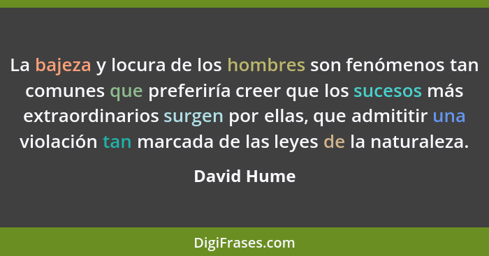 La bajeza y locura de los hombres son fenómenos tan comunes que preferiría creer que los sucesos más extraordinarios surgen por ellas, qu... - David Hume