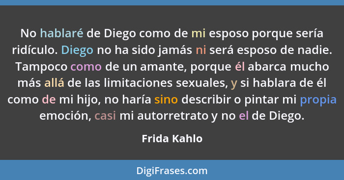 No hablaré de Diego como de mi esposo porque sería ridículo. Diego no ha sido jamás ni será esposo de nadie. Tampoco como de un amante,... - Frida Kahlo