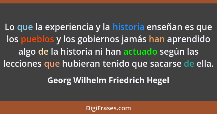 Lo que la experiencia y la historia enseñan es que los pueblos y los gobiernos jamás han aprendido algo de la historia... - Georg Wilhelm Friedrich Hegel