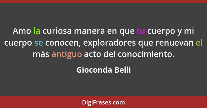 Amo la curiosa manera en que tu cuerpo y mi cuerpo se conocen, exploradores que renuevan el más antiguo acto del conocimiento.... - Gioconda Belli