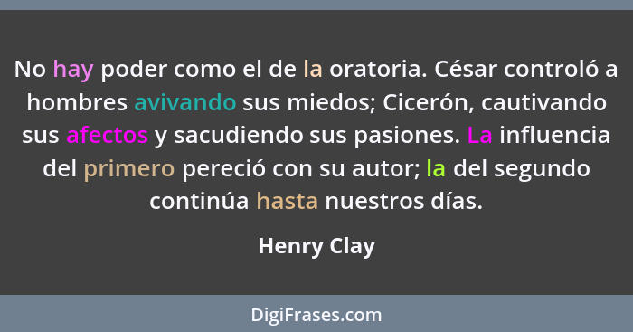 No hay poder como el de la oratoria. César controló a hombres avivando sus miedos; Cicerón, cautivando sus afectos y sacudiendo sus pasio... - Henry Clay