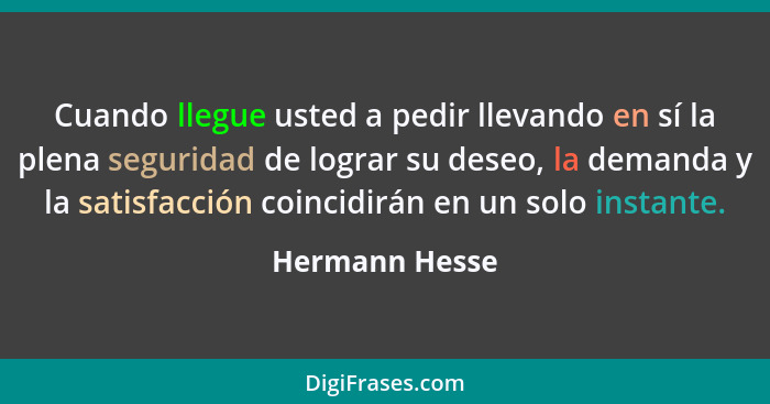 Cuando llegue usted a pedir llevando en sí la plena seguridad de lograr su deseo, la demanda y la satisfacción coincidirán en un solo... - Hermann Hesse