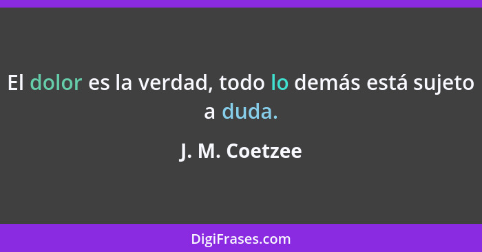 El dolor es la verdad, todo lo demás está sujeto a duda.... - J. M. Coetzee