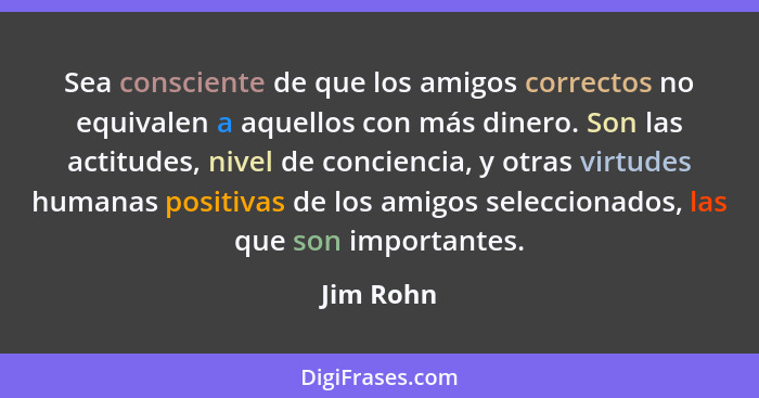 Sea consciente de que los amigos correctos no equivalen a aquellos con más dinero. Son las actitudes, nivel de conciencia, y otras virtudes... - Jim Rohn