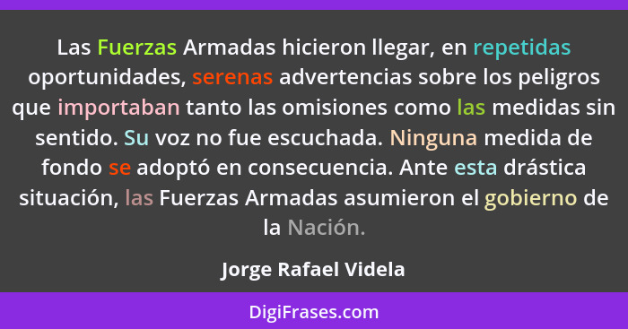 Las Fuerzas Armadas hicieron llegar, en repetidas oportunidades, serenas advertencias sobre los peligros que importaban tanto la... - Jorge Rafael Videla