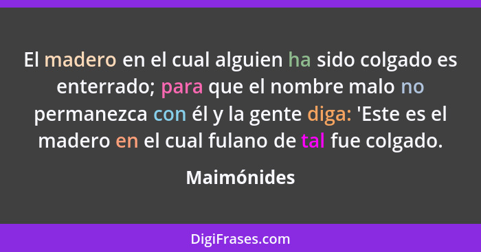 El madero en el cual alguien ha sido colgado es enterrado; para que el nombre malo no permanezca con él y la gente diga: 'Este es el made... - Maimónides