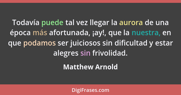 Todavía puede tal vez llegar la aurora de una época más afortunada, ¡ay!, que la nuestra, en que podamos ser juiciosos sin dificultad... - Matthew Arnold