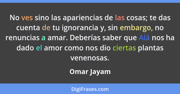 No ves sino las apariencias de las cosas; te das cuenta de tu ignorancia y, sin embargo, no renuncias a amar. Deberías saber que Alá nos... - Omar Jayam