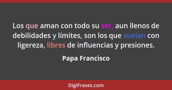 Los que aman con todo su ser, aun llenos de debilidades y límites, son los que vuelan con ligereza, libres de influencias y presiones... - Papa Francisco