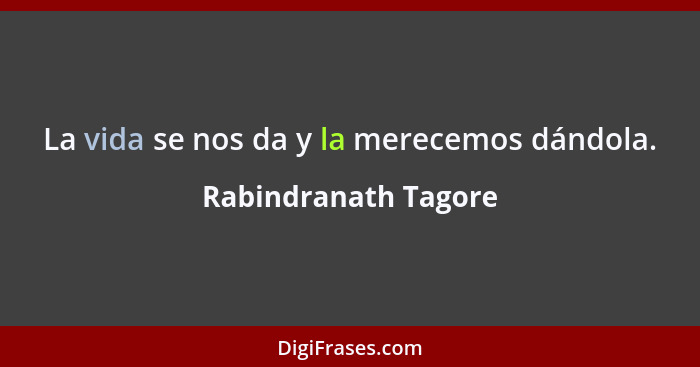 La vida se nos da y la merecemos dándola.... - Rabindranath Tagore